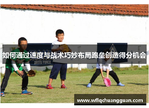 如何通过速度与战术巧妙布局跑垒创造得分机会